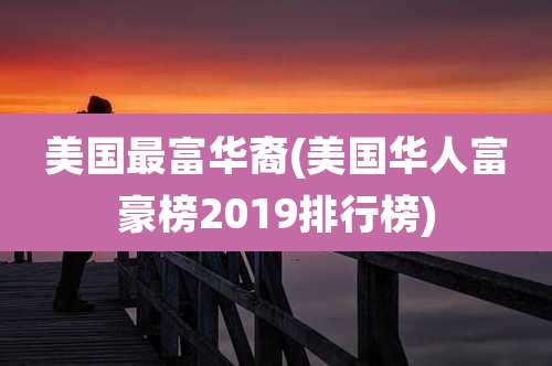 美国最富华裔(美国华人富豪榜2019排行榜)