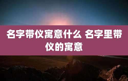 名字带仪寓意什么 名字里带仪的寓意