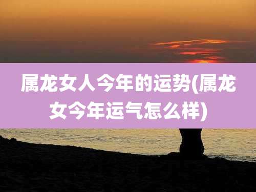 属龙女人今年的运势(属龙女今年运气怎么样)