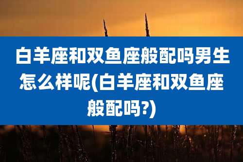 白羊座和双鱼座般配吗男生怎么样呢(白羊座和双鱼座般配吗?)
