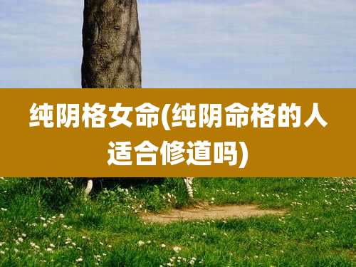 纯阴格女命(纯阴命格的人适合修道吗)