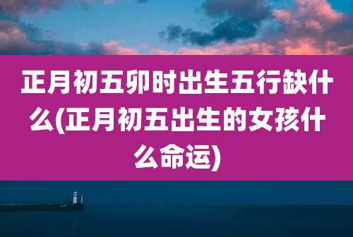 正月初五卯时出生五行缺什么(正月初五出生的女孩什么命运)