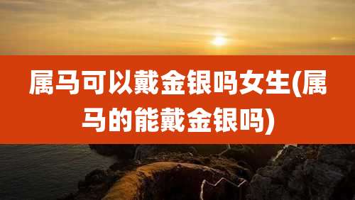 属马可以戴金银吗女生(属马的能戴金银吗)