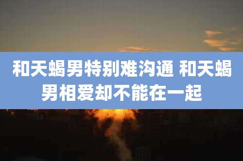 和天蝎男特别难沟通 和天蝎男相爱却不能在一起