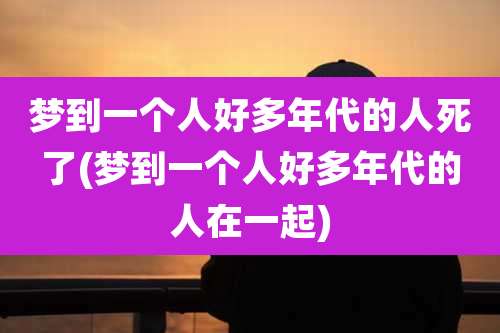 梦到一个人好多年代的人死了(梦到一个人好多年代的人在一起)