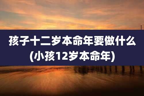 孩子十二岁本命年要做什么(小孩12岁本命年)