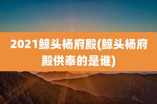 2021鲸头杨府殿(鲸头杨府殿供奉的是谁)