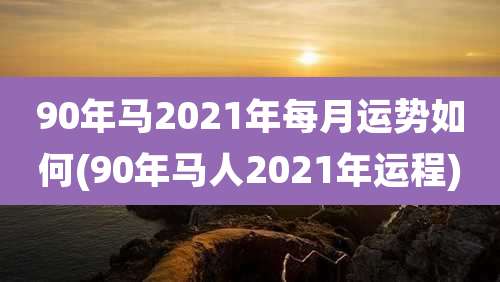 90年马2021年每月运势如何(90年马人2021年运程)