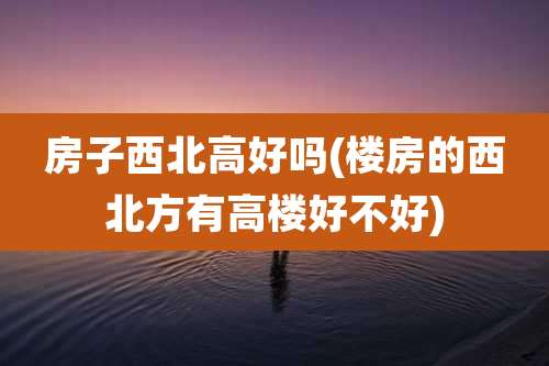 房子西北高好吗(楼房的西北方有高楼好不好)