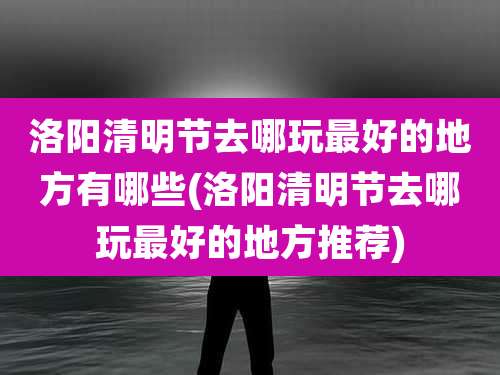 洛阳清明节去哪玩最好的地方有哪些(洛阳清明节去哪玩最好的地方推荐)