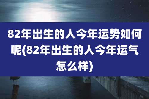 82年出生的人今年运势如何呢(82年出生的人今年运气怎么样)