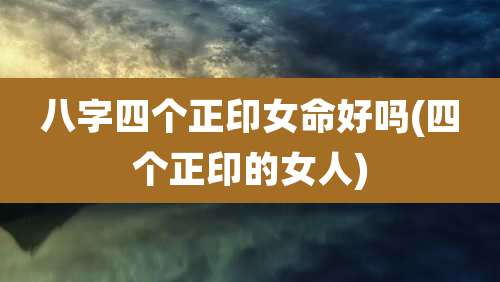 八字四个正印女命好吗(四个正印的女人)