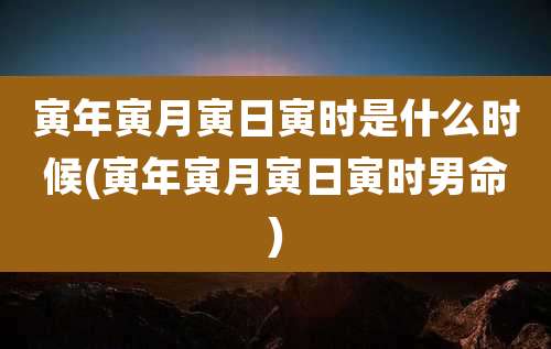 寅年寅月寅日寅时是什么时候(寅年寅月寅日寅时男命)