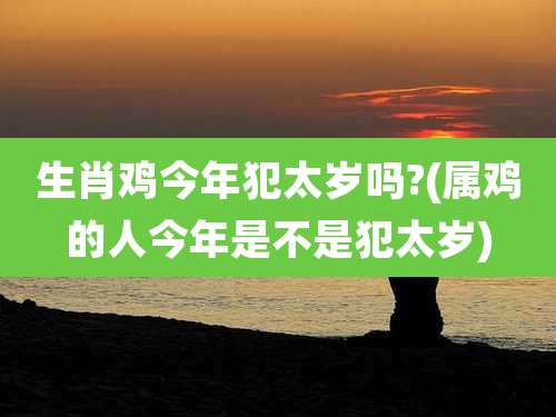 生肖鸡今年犯太岁吗?(属鸡的人今年是不是犯太岁)
