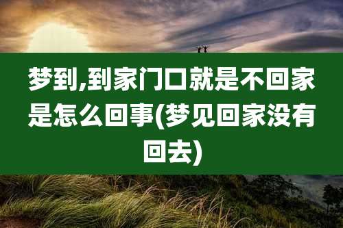 梦到,到家门口就是不回家是怎么回事(梦见回家没有回去)