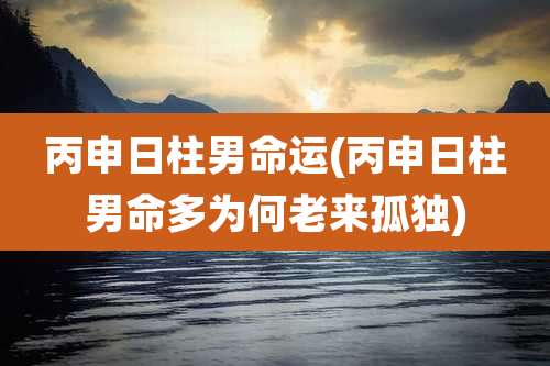 丙申日柱男命运(丙申日柱男命多为何老来孤独)
