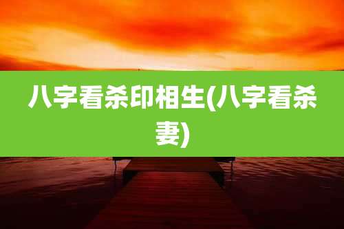 八字看杀印相生(八字看杀妻)