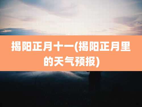揭阳正月十一(揭阳正月里的天气预报)