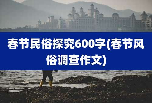 春节民俗探究600字(春节风俗调查作文)