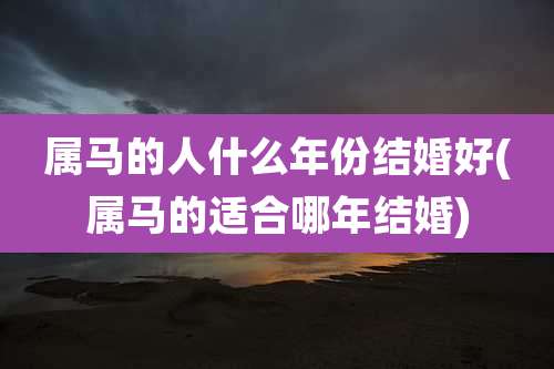属马的人什么年份结婚好(属马的适合哪年结婚)