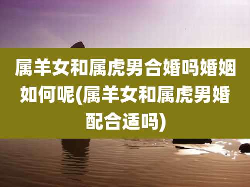 属羊女和属虎男合婚吗婚姻如何呢(属羊女和属虎男婚配合适吗)