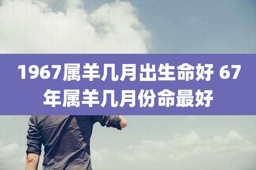 1967属羊几月出生命好 67年属羊几月份命最好