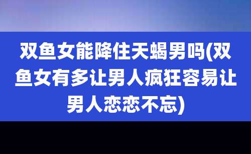 双鱼女能降住天蝎男吗(双鱼女有多让男人疯狂容易让男人恋恋不忘)