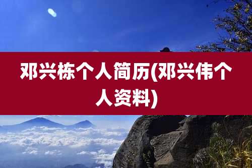 邓兴栋个人简历(邓兴伟个人资料)