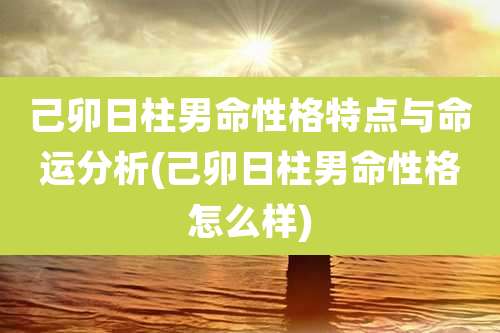 己卯日柱男命性格特点与命运分析(己卯日柱男命性格怎么样)