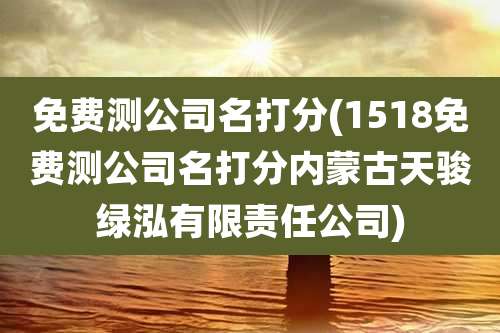 免费测公司名打分(1518免费测公司名打分内蒙古天骏绿泓有限责任公司)