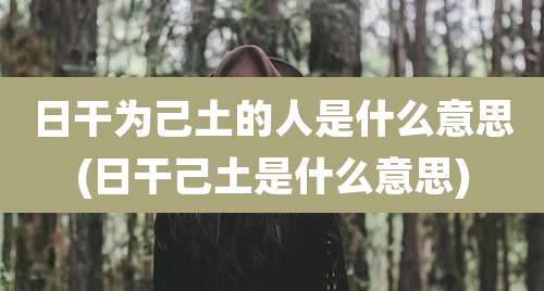 日干为己土的人是什么意思(日干己土是什么意思)
