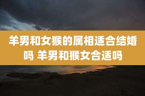 羊男和女猴的属相适合结婚吗 羊男和猴女合适吗