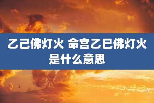 乙己佛灯火 命宫乙巳佛灯火是什么意思