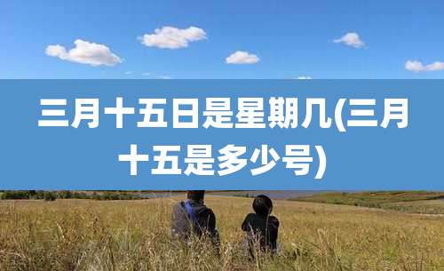 三月十五日是星期几(三月十五是多少号)