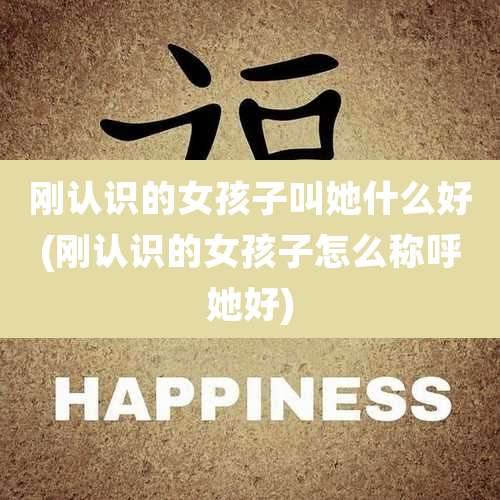 刚认识的女孩子叫她什么好(刚认识的女孩子怎么称呼她好)