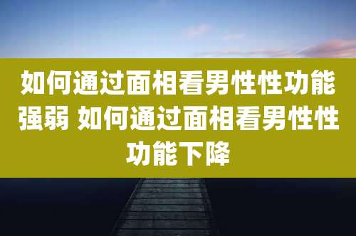 如何通过面相看男性性功能强弱 如何通过面相看男性性功能下降