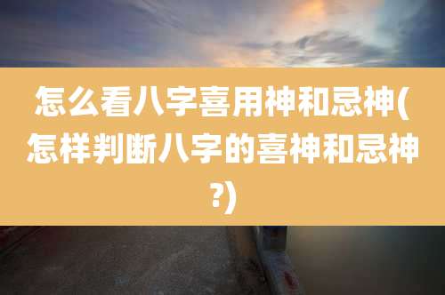 怎么看八字喜用神和忌神(怎样判断八字的喜神和忌神?)