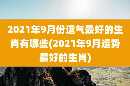 2021年9月份运气最好的生肖有哪些(2021年9月运势最好的生肖)