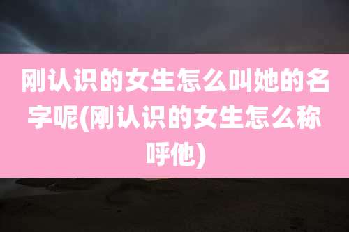 刚认识的女生怎么叫她的名字呢(刚认识的女生怎么称呼他)