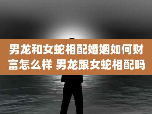 男龙和女蛇相配婚姻如何财富怎么样 男龙跟女蛇相配吗