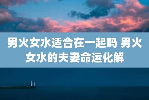 男火女水适合在一起吗 男火女水的夫妻命运化解