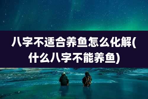 八字不适合养鱼怎么化解(什么八字不能养鱼)