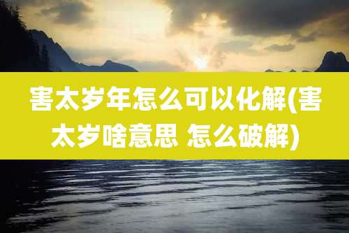 害太岁年怎么可以化解(害太岁啥意思 怎么破解)