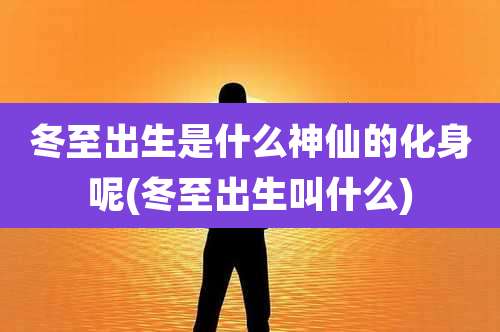 冬至出生是什么神仙的化身呢(冬至出生叫什么)