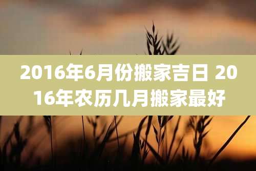 2016年6月份搬家吉日 2016年农历几月搬家最好