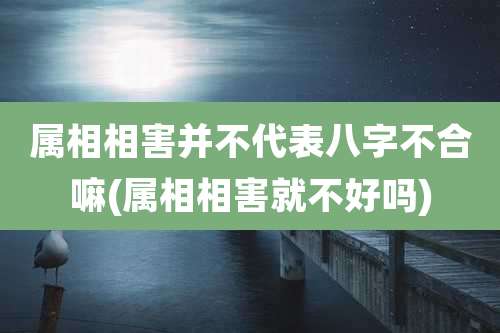 属相相害并不代表八字不合嘛(属相相害就不好吗)