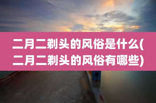 二月二剃头的风俗是什么(二月二剃头的风俗有哪些)