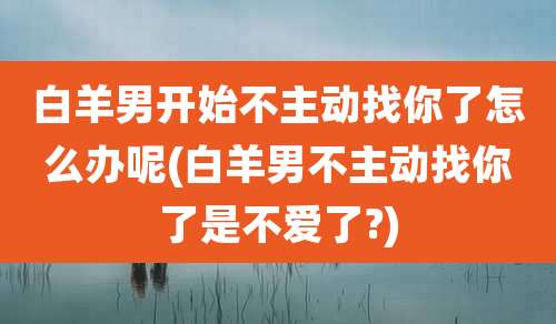 白羊男开始不主动找你了怎么办呢(白羊男不主动找你了是不爱了?)