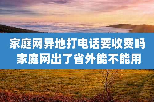 家庭网异地打电话要收费吗 家庭网出了省外能不能用