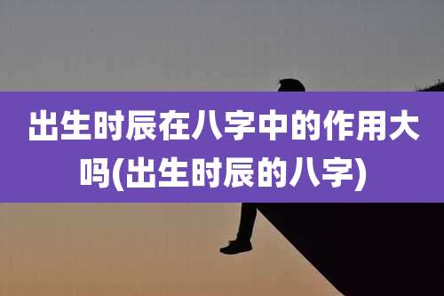 出生时辰在八字中的作用大吗(出生时辰的八字)